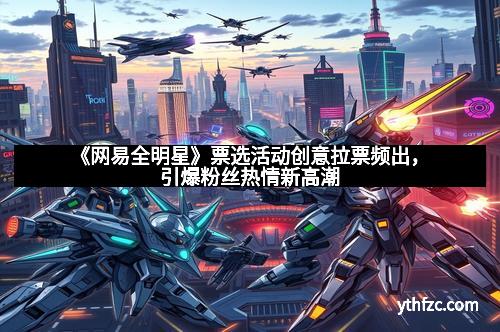 《网易全明星》票选活动创意拉票频出，引爆粉丝热情新高潮