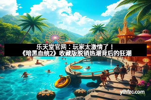 乐天堂官网：玩家太激情了！《暗黑血统2》收藏版脱销热潮背后的狂潮