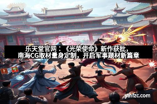 乐天堂官网：《光荣使命》新作获批，南海CG取材量身定制，开启军事题材新篇章