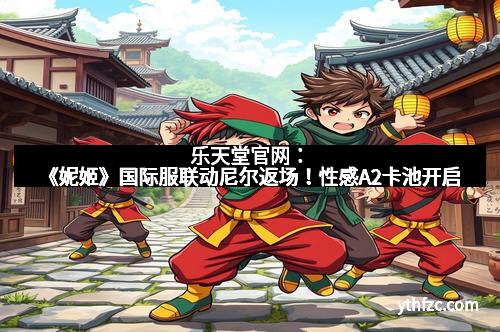 乐天堂官网：《妮姬》国际服联动尼尔返场！性感A2卡池开启